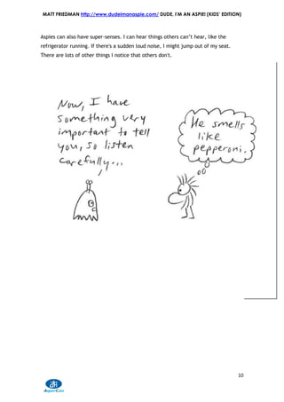MATT FRIEDMAN http://www.dudeimanaspie.com/ DUDE, I’M AN ASPIE! (KIDS’ EDITION)



Aspies can also have super-senses. I can hear things others can’t hear, like the
refrigerator running. If there's a sudden loud noise, I might jump out of my seat.
There are lots of other things I notice that others don't.




                                                                                     10
 