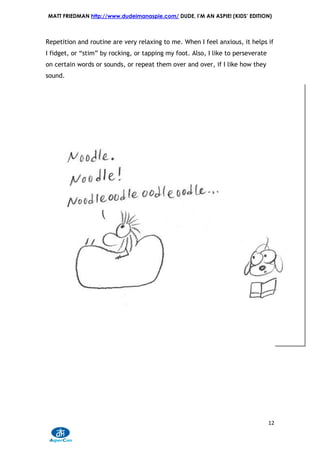 MATT FRIEDMAN http://www.dudeimanaspie.com/ DUDE, I’M AN ASPIE! (KIDS’ EDITION)



Repetition and routine are very relaxing to me. When I feel anxious, it helps if
I fidget, or “stim” by rocking, or tapping my foot. Also, I like to perseverate
on certain words or sounds, or repeat them over and over, if I like how they
sound.




                                                                                  12
 