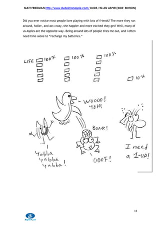 MATT FRIEDMAN http://www.dudeimanaspie.com/ DUDE, I’M AN ASPIE! (KIDS’ EDITION)



Did you ever notice most people love playing with lots of friends? The more they run
around, holler, and act crazy, the happier and more excited they get! Well, many of
us Aspies are the opposite way. Being around lots of people tires me out, and I often
need time alone to “recharge my batteries.”




                                                                                   13
 