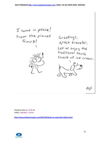 MATT FRIEDMAN http://www.dudeimanaspie.com/ DUDE, I’M AN ASPIE! (KIDS’ EDITION)




Posted by Matt at 10:49 AM
Labels: asperger's, autism

http://www.dudeimanaspie.com/2012/04/dude-im-aspie-kids-edition.html




                                                                             16
 