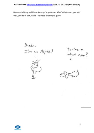 MATT FRIEDMAN http://www.dudeimanaspie.com/ DUDE, I’M AN ASPIE! (KIDS’ EDITION)



My name is Fuzzy and I have Asperger’s syndrome. What’s that mean, you ask?
Well, you’re in luck, cause I’ve made this helpful guide!




                                                                              2
 