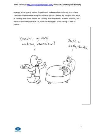 MATT FRIEDMAN http://www.dudeimanaspie.com/ DUDE, I’M AN ASPIE! (KIDS’ EDITION)



Asperger’s is a type of autism. Sometimes it makes me look different from others.
Like when I have trouble being around other people, putting my thoughts into words,
or knowing what other people are thinking. But other times, it seems invisible, and I
blend in with everybody else. So, some say Asperger’s is like having “a dash of
autism.”




                                                                                        3
 