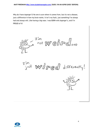 MATT FRIEDMAN http://www.dudeimanaspie.com/ DUDE, I’M AN ASPIE! (KIDS’ EDITION)




Why do I have Asperger’s? No one is sure where it comes from, but it's not a disease,
just a difference in how my brain works. It isn’t my fault, just something I’ve always
had and always will. Like having a big nose. I was BORN with Asperger’s, and I’m
PROUD of it!




                                                                                         4
 
