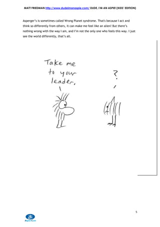 MATT FRIEDMAN http://www.dudeimanaspie.com/ DUDE, I’M AN ASPIE! (KIDS’ EDITION)



Asperger’s is sometimes called Wrong Planet syndrome. That's because I act and
think so differently from others, it can make me feel like an alien! But there’s
nothing wrong with the way I am, and I’m not the only one who feels this way. I just
see the world differently, that’s all.




                                                                                       5
 