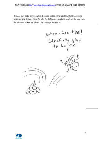 MATT FRIEDMAN http://www.dudeimanaspie.com/ DUDE, I’M AN ASPIE! (KIDS’ EDITION)




It’s not easy to be different, but it can be a good thing too. Now that I know what
Asperger’s is, I have a name for why I'm different. It explains why I am the way I am.
So it kind of makes me happy! Like finding a box I fit in.




                                                                                      6
 