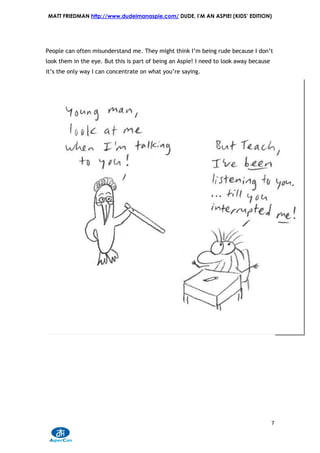 MATT FRIEDMAN http://www.dudeimanaspie.com/ DUDE, I’M AN ASPIE! (KIDS’ EDITION)




People can often misunderstand me. They might think I’m being rude because I don’t
look them in the eye. But this is part of being an Aspie! I need to look away because
it’s the only way I can concentrate on what you’re saying.




                                                                                        7
 