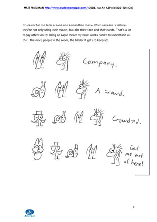MATT FRIEDMAN http://www.dudeimanaspie.com/ DUDE, I’M AN ASPIE! (KIDS’ EDITION)




It’s easier for me to be around one person than many. When someone’s talking,
they’re not only using their mouth, but also their face and their hands. That’s a lot
to pay attention to! Being an Aspie means my brain works harder to understand all
that. The more people in the room, the harder it gets to keep up!




                                                                                        8
 