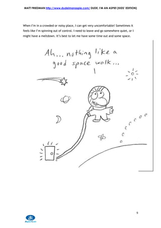 MATT FRIEDMAN http://www.dudeimanaspie.com/ DUDE, I’M AN ASPIE! (KIDS’ EDITION)




When I’m in a crowded or noisy place, I can get very uncomfortable! Sometimes it
feels like I’m spinning out of control. I need to leave and go somewhere quiet, or I
might have a meltdown. It’s best to let me have some time out and some space.




                                                                                       9
 