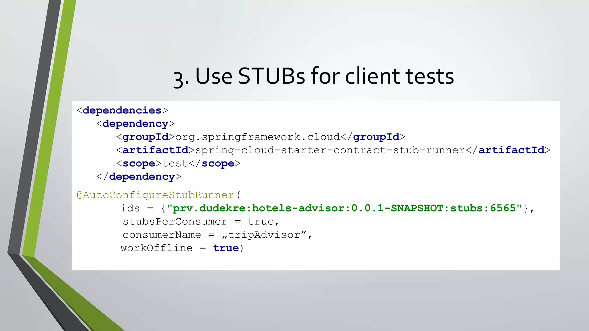 3. Use STUBs for client tests
<dependencies>
<dependency>
<groupId>org.springframework.cloud</groupId>
<artifactId>spring-cloud-starter-contract-stub-runner</artifactId>
<scope>test</scope>
</dependency>
</dependencies>@AutoConfigureStubRunner(
ids = {"prv.dudekre:hotels-advisor:0.0.1-SNAPSHOT:stubs:6565"},
stubsPerConsumer = true,
consumerName = „tripAdvisor”,
workOffline = true)
 