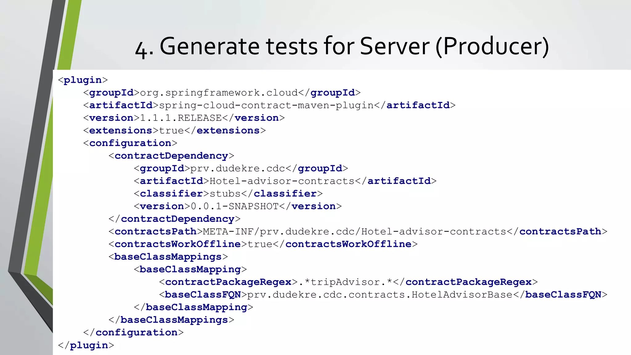 4. Generate tests for Server (Producer)
<plugin>
<groupId>org.springframework.cloud</groupId>
<artifactId>spring-cloud-contract-maven-plugin</artifactId>
<version>1.1.1.RELEASE</version>
<extensions>true</extensions>
<configuration>
<contractDependency>
<groupId>prv.dudekre.cdc</groupId>
<artifactId>Hotel-advisor-contracts</artifactId>
<classifier>stubs</classifier>
<version>0.0.1-SNAPSHOT</version>
</contractDependency>
<contractsPath>META-INF/prv.dudekre.cdc/Hotel-advisor-contracts</contractsPath>
<contractsWorkOffline>true</contractsWorkOffline>
<baseClassMappings>
<baseClassMapping>
<contractPackageRegex>.*tripAdvisor.*</contractPackageRegex>
<baseClassFQN>prv.dudekre.cdc.contracts.HotelAdvisorBase</baseClassFQN>
</baseClassMapping>
</baseClassMappings>
</configuration>
</plugin>
 