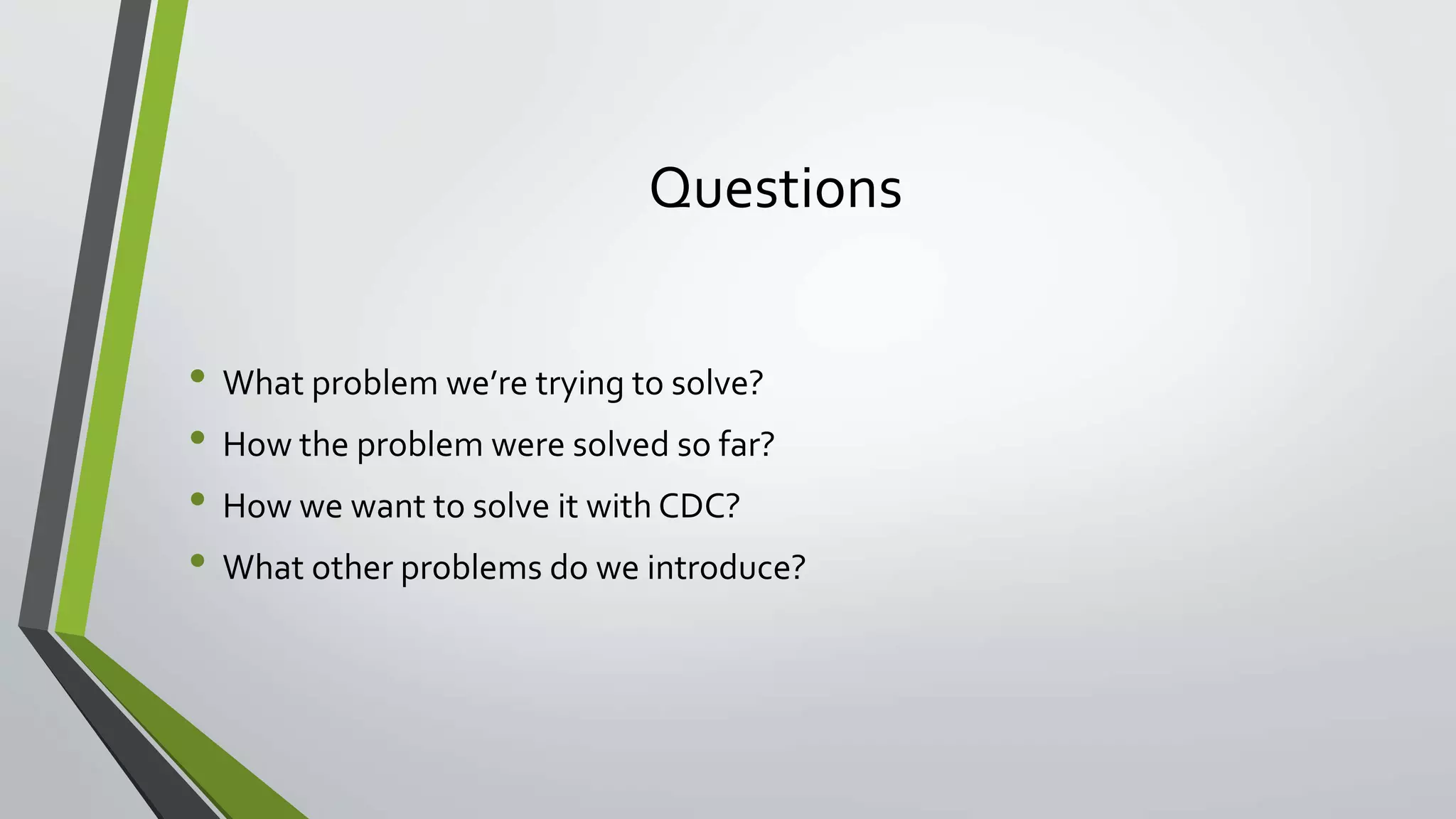 Questions
• What problem we’re trying to solve?
• How the problem were solved so far?
• How we want to solve it with CDC?
• What other problems do we introduce?
 