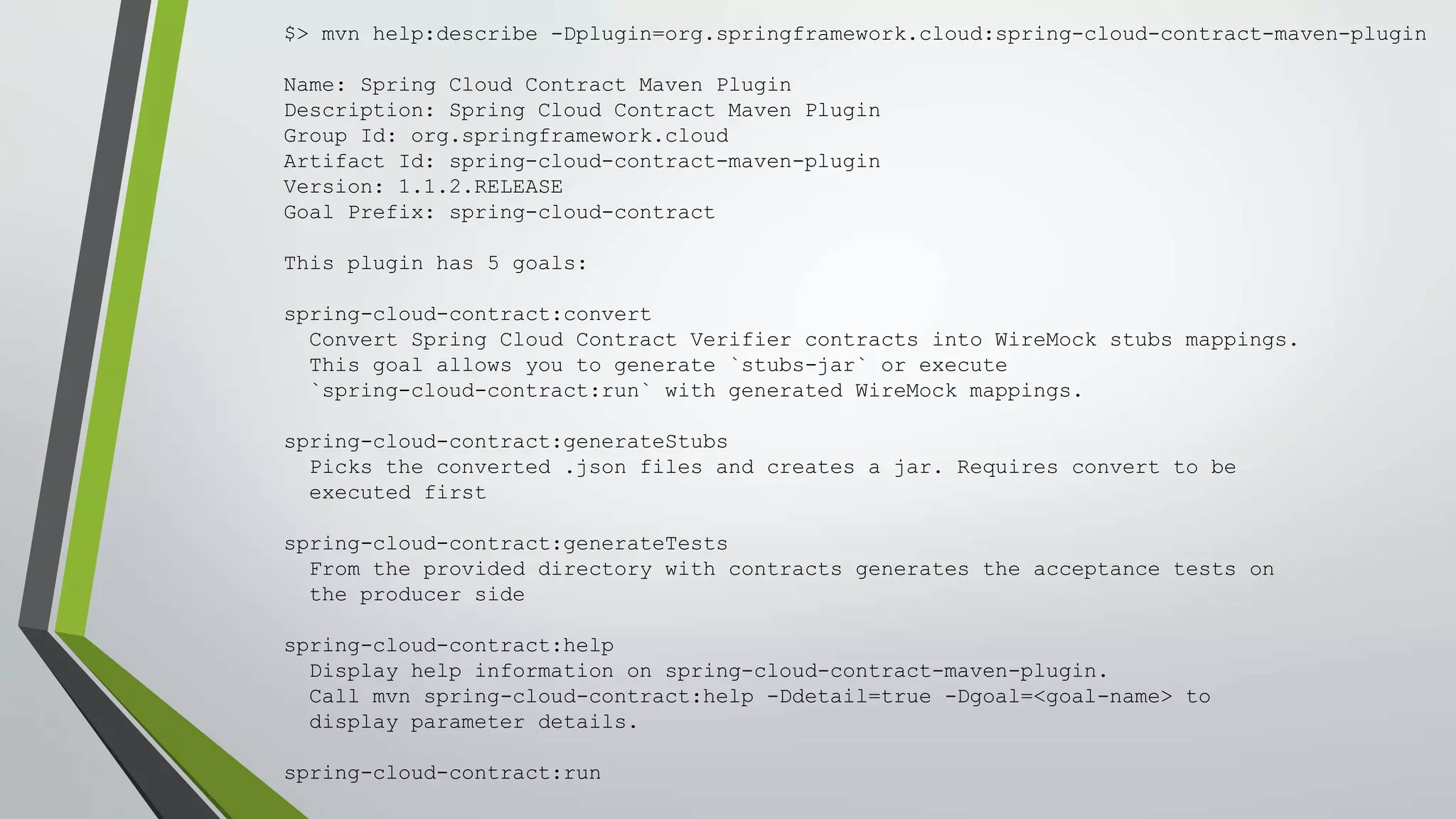 $> mvn help:describe -Dplugin=org.springframework.cloud:spring-cloud-contract-maven-plugin
Name: Spring Cloud Contract Maven Plugin
Description: Spring Cloud Contract Maven Plugin
Group Id: org.springframework.cloud
Artifact Id: spring-cloud-contract-maven-plugin
Version: 1.1.2.RELEASE
Goal Prefix: spring-cloud-contract
This plugin has 5 goals:
spring-cloud-contract:convert
Convert Spring Cloud Contract Verifier contracts into WireMock stubs mappings.
This goal allows you to generate `stubs-jar` or execute
`spring-cloud-contract:run` with generated WireMock mappings.
spring-cloud-contract:generateStubs
Picks the converted .json files and creates a jar. Requires convert to be
executed first
spring-cloud-contract:generateTests
From the provided directory with contracts generates the acceptance tests on
the producer side
spring-cloud-contract:help
Display help information on spring-cloud-contract-maven-plugin.
Call mvn spring-cloud-contract:help -Ddetail=true -Dgoal=<goal-name> to
display parameter details.
spring-cloud-contract:run
 