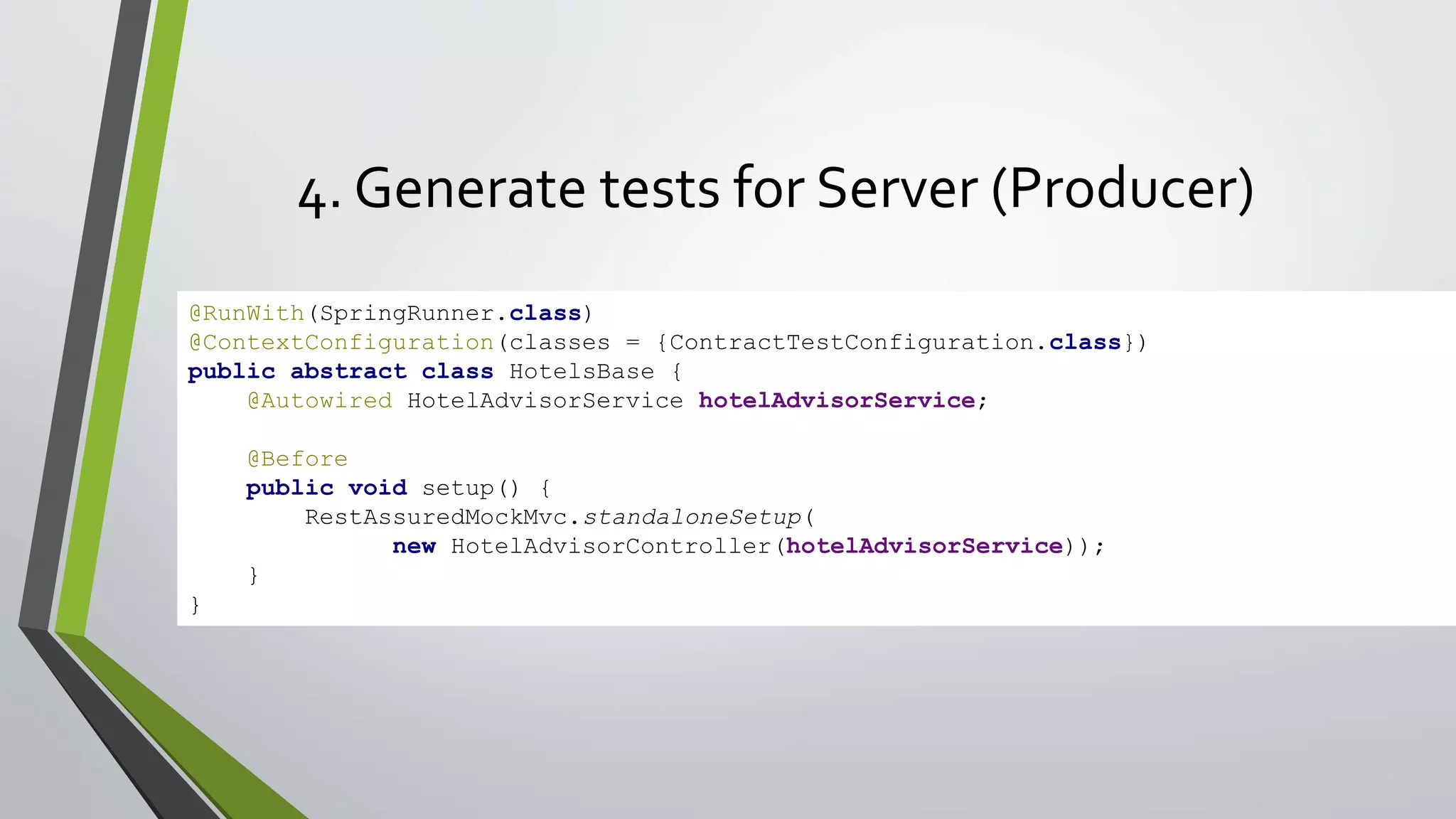 4. Generate tests for Server (Producer)
@RunWith(SpringRunner.class)
@ContextConfiguration(classes = {ContractTestConfiguration.class})
public abstract class HotelsBase {
@Autowired HotelAdvisorService hotelAdvisorService;
@Before
public void setup() {
RestAssuredMockMvc.standaloneSetup(
new HotelAdvisorController(hotelAdvisorService));
}
}
 