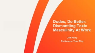 Dudes, Do Better:
Dismantling Toxic
Masculinity At Work
Jeff Harry
Rediscover Your Play
 