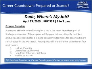 Career Countdown: Prepared or Scared?

                    Dude, Where’s My Job?
                   April 13, 2009 | KUC 313 | 2 to 3 p.m.
 Program Overview:
 A person's attitude when looking for a job is the most important part of
 finding employment. This program will help participants identify their key
 attitudes about looking for a job and consider suggestions for becoming more
 self-directed in the job search. Participants will identify their attitudes on four
 basic scales:
      1. Luck vs. Planning
      2. Uninvolved vs. Involved
      3. Help from Others vs. Self-help
      4. Passive vs. Active
 Bill Fletcher, Director       Career Development Center       www.mtsu.edu/~career
                           n                               n
 