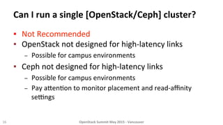 Can	
  I	
  run	
  a	
  single	
  [OpenStack/Ceph]	
  cluster?	
  
▪  Not	
  Recommended	
  
▪  OpenStack	
  not	
  designed	
  for	
  high-­‐latency	
  links	
  
–  Possible	
  for	
  campus	
  environments	
  	
  	
  
▪  Ceph	
  not	
  designed	
  for	
  high-­‐latency	
  links	
  
–  Possible	
  for	
  campus	
  environments	
  
–  Pay	
  a_en8on	
  to	
  monitor	
  placement	
  and	
  read-­‐aﬃnity	
  
selngs	
  
	
  
16	
   OpenStack	
  Summit	
  May	
  2015	
  -­‐	
  Vancouver	
  	
  
 