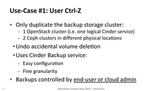 Use-­‐Case	
  #1:	
  User	
  Ctrl-­‐Z	
  
▪  Only	
  duplicate	
  the	
  backup	
  storage	
  cluster:	
  
−  1	
  OpenStack	
  cluster	
  (i.e.	
  one	
  logical	
  Cinder	
  service)	
  
−  2	
  Ceph	
  clusters	
  in	
  diﬀerent	
  physical	
  loca8ons	
  
▪ Undo	
  accidental	
  volume	
  dele8on	
  
▪ Uses	
  Cinder	
  Backup	
  service:	
  	
  
−  Easy	
  conﬁgura8on	
  
−  Fine	
  granularity	
  
▪  Backups	
  controlled	
  by	
  end-­‐user	
  or	
  cloud	
  admin	
  
17	
   OpenStack	
  Summit	
  May	
  2015	
  -­‐	
  Vancouver	
  	
  
 