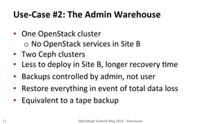 Use-­‐Case	
  #2:	
  The	
  Admin	
  Warehouse	
  
23	
   OpenStack	
  Summit	
  May	
  2015	
  -­‐	
  Vancouver	
  	
  
▪  One	
  OpenStack	
  cluster	
  
o No	
  OpenStack	
  services	
  in	
  Site	
  B	
  
▪  Two	
  Ceph	
  clusters	
  
▪  Less	
  to	
  deploy	
  in	
  Site	
  B,	
  longer	
  recovery	
  8me	
  
▪  Backups	
  controlled	
  by	
  admin,	
  not	
  user	
  
▪  Restore	
  everything	
  in	
  event	
  of	
  total	
  data	
  loss	
  	
  
▪  Equivalent	
  to	
  a	
  tape	
  backup	
  
 