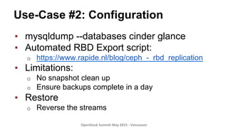 Use-Case #2: Configuration
▪  mysqldump --databases cinder glance
▪  Automated RBD Export script:
o  https://www.rapide.nl/blog/ceph_-_rbd_replication
▪  Limitations:
o  No snapshot clean up
o  Ensure backups complete in a day
▪  Restore
o  Reverse the streams
OpenStack	
  Summit	
  May	
  2015	
  -­‐	
  Vancouver	
  	
  
 