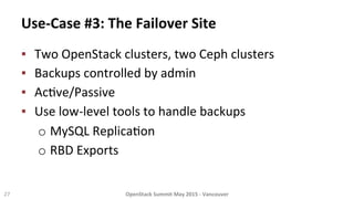 Use-­‐Case	
  #3:	
  The	
  Failover	
  Site	
  
▪  Two	
  OpenStack	
  clusters,	
  two	
  Ceph	
  clusters	
  
▪  Backups	
  controlled	
  by	
  admin	
  
▪  Ac8ve/Passive	
  
▪  Use	
  low-­‐level	
  tools	
  to	
  handle	
  backups	
  
o MySQL	
  Replica8on	
  
o RBD	
  Exports	
  
27	
   OpenStack	
  Summit	
  May	
  2015	
  -­‐	
  Vancouver	
  	
  
 
