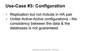 Use-Case #3: Configuration
▪  Replication but not include in HA pair
▪  Unlike Active-Active configurations - the
consistency between the data & the
databases is not guaranteed.
OpenStack	
  Summit	
  May	
  2015	
  -­‐	
  Vancouver	
  	
  
 