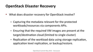 OpenStack	
  Disaster	
  Recovery	
  
▪  What	
  does	
  disaster	
  recovery	
  for	
  OpenStack	
  involve?	
  
	
  
–  Capturing	
  the	
  metadata	
  relevant	
  for	
  the	
  protected	
  
workloads/resources	
  via	
  components	
  APIs.	
  	
  
–  Ensuring	
  that	
  the	
  required	
  VM	
  images	
  are	
  present	
  at	
  the	
  
target/des8na8on	
  cloud	
  (limited	
  to	
  single	
  cluster)	
  	
  
–  Replica8on	
  of	
  the	
  workload	
  data	
  using	
  storage	
  replica8on,	
  
applica8on	
  level	
  replica8on,	
  or	
  backup/restore.	
  
	
  
OpenStack	
  Summit	
  May	
  2015	
  -­‐	
  Vancouver	
  	
  
 