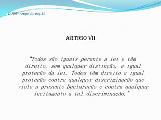 DUDH– Artigo VII; pág.11




                           Artigo VII


         “Todos são iguais perante a lei e têm
         direito, sem qualquer distinção, a igual
        proteção da lei. Todos têm direito a igual
        proteção contra qualquer discriminação que
      viole a presente Declaração e contra qualquer
            incitamento a tal discriminação.”
 