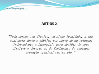 DUDH– Artigo X; pág.12




                         Artigo X


 “Toda pessoa tem direito, em plena igualdade, a uma
    audiência justa e pública por parte de um tribunal
       independente e imparcial, para decidir de seus
      direitos e deveres ou do fundamento de qualquer
              acusação criminal contra ele.”
 