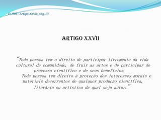 DUDH– Artigo XXVII; pág.13




                             Artigo XXVII


  “Toda   pessoa tem o direito de participar livremente da vida
    cultural da comunidade, de fruir as artes e de participar do
            processo científico e de seus benefícios.
      Toda pessoa tem direito à proteção dos interesses morais e
       materiais decorrentes de qualquer produção científica,
            literária ou artística da qual seja autor.”
 