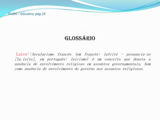 DUDH – Glossário; pág.19




                            Glossário

     Laico¹:Secularismo francês (em francês: laïcité - pronuncia-se
    [la.isite], em português: laicismo) é um conceito que denota a
    ausência de envolvimento religioso em assuntos governamentais, bem
    como ausência de envolvimento do governo nos assuntos religiosos.
 