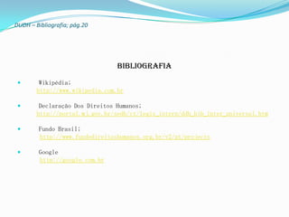 DUDH – Bibliografia; pág.20




                                 bibliografia

        Wikipédia;
        http://www.wikipedia.com.br

        Declaração Dos Direitos Humanos;
        http://portal.mj.gov.br/sedh/ct/legis_intern/ddh_bib_inter_universal.htm

       Fundo Brasil;
        http://www.fundodireitoshumanos.org.br/v2/pt/projects

       Google
        http://google.com.br
 