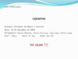 DUDh – Créditos; pág.21




                                   Créditos

 Colégio: Estadual da Bahia – Central
 Data: 12 de Dezembro de 2012
 Estudantes: Carlos Eduardo, Flávio Vinícius, Iago Lapa e Kevin Lopes
 Prof°: Rute              Série: 3°Ano   Turma: 3cti-01



                                 VLW GALERA !!!
 