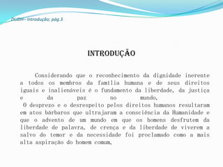 DUDH– Introdução; pág.3




                          Introdução

         Considerando que o reconhecimento da dignidade inerente
   a todos os membros da família humana e de seus direitos
   iguais e inalienáveis é o fundamento da liberdade, da justiça
   e         da       paz        no        mundo,
     O desprezo e o desrespeito pelos direitos humanos resultaram
   em atos bárbaros que ultrajaram a consciência da Humanidade e
   que o advento de um mundo em que os homens desfrutem da
   liberdade de palavra, de crença e da liberdade de viverem a
   salvo do temor e da necessidade foi proclamado como a mais
   alta aspiração do homem comum,
 