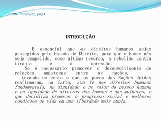 DUDH– Introdução; pág.4




                          Introdução

           É essencial que os direitos humanos sejam
   protegidos pelo Estado de Direito, para que o homem não
   seja compelido, como último recurso, à rebelião contra
   tirania       e       a        opressão,
       Se é necessário promover o desenvolvimento de
   relações    amistosas    entre    as    nações,
      Levando em conta o que os povos das Nações Unidas
   reafirmaram, na Carta, sua fé nos direitos humanos
   fundamentais, na dignidade e no valor da pessoa humana
   e na igualdade de direitos dos homens e das mulheres, e
   que decidiram promover o progresso social e melhores
   condições de vida em uma liberdade mais ampla,
 