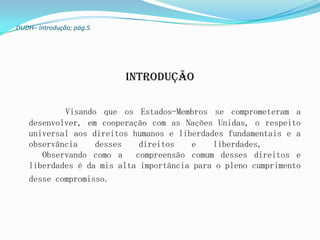 DUDH– Introdução; pág.5




                          Introdução

           Visando que os Estados-Membros se comprometeram a
   desenvolver, em cooperação com as Nações Unidas, o respeito
   universal aos direitos humanos e liberdades fundamentais e a
   observância    desses    direitos   e    liberdades,
      Observando como a    compreensão comum desses direitos e
   liberdades é da mis alta importância para o pleno cumprimento
   desse compromisso.
 