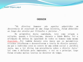 DUDH– Origem; pág.6




                             ORIGEM

          “Os   direitos humanos são aqueles adquiridos em
   decorrência do resultado de uma longa história, foram debatidos
   ao longo dos séculos por filósofos e juristas .”
          Os primórdios desta caminhada, teve como origem a
   religião, quando o Cristianismo, durante a Idade Média, foi a
   afirmação da defesa da igualdade de todos os homens numa mesma
   dignidade. Foi também durante esta época que os matemáticos
   cristãos recolheram e desenvolveram a teoria do direito natural,
   em que o indivíduo está no centro de uma ordem social e jurídica
   justa, mas a lei divina tem prevalência sobre o direito laico¹
   tal como é definido pelo imperador, o rei ou o príncipe. Logo
   foram criadas muitas teorias no decorrer do tempo.
 