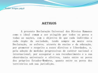 DUDH– Artigos; pág.8




                            Artigos

              A presente Declaração Universal dos Diretos Humanos
        como o ideal comum a ser atingido por todos os povos e
        todas as nações, com o objetivo de que cada indivíduo e
        cada órgão da sociedade, tendo sempre em mente esta
        Declaração, se esforce, através do ensino e da educação,
        por promover o respeito a esses direitos e liberdades, e,
        pela adoção de medidas progressivas de caráter nacional e
        internacional, por assegurar o seu reconhecimento e a sua
        observância universais e efetivos, tanto entre os povos
        dos próprios Estados-Membros, quanto entre os povos dos
        territórios sob sua jurisdição.
 