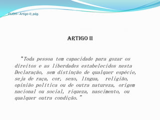 DUDH– Artigo II; pág.




                        Artigo II


       “Toda pessoa tem capacidade para gozar os
    direitos e as liberdades estabelecidos nesta
    Declaração, sem distinção de qualquer espécie,
    seja de raça, cor, sexo, língua, religião,
    opinião política ou de outra natureza, origem
    nacional ou social, riqueza, nascimento, ou
    qualquer outra condição.”
 