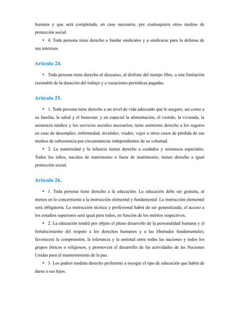 humana y que será completada, en caso necesario, por cualesquiera otros medios de
protección social.
• 4. Toda persona tiene derecho a fundar sindicatos y a sindicarse para la defensa de
sus intereses.
Artículo 24.
• Toda persona tiene derecho al descanso, al disfrute del tiempo libre, a una limitación
razonable de la duración del trabajo y a vacaciones periódicas pagadas.
Artículo 25.
• 1. Toda persona tiene derecho a un nivel de vida adecuado que le asegure, así como a
su familia, la salud y el bienestar, y en especial la alimentación, el vestido, la vivienda, la
asistencia médica y los servicios sociales necesarios; tiene asimismo derecho a los seguros
en caso de desempleo, enfermedad, invalidez, viudez, vejez u otros casos de pérdida de sus
medios de subsistencia por circunstancias independientes de su voluntad.
• 2. La maternidad y la infancia tienen derecho a cuidados y asistencia especiales.
Todos los niños, nacidos de matrimonio o fuera de matrimonio, tienen derecho a igual
protección social.
Artículo 26.
• 1. Toda persona tiene derecho a la educación. La educación debe ser gratuita, al
menos en lo concerniente a la instrucción elemental y fundamental. La instrucción elemental
será obligatoria. La instrucción técnica y profesional habrá de ser generalizada; el acceso a
los estudios superiores será igual para todos, en función de los méritos respectivos.
• 2. La educación tendrá por objeto el pleno desarrollo de la personalidad humana y el
fortalecimiento del respeto a los derechos humanos y a las libertades fundamentales;
favorecerá la comprensión, la tolerancia y la amistad entre todas las naciones y todos los
grupos étnicos o religiosos, y promoverá el desarrollo de las actividades de las Naciones
Unidas para el mantenimiento de la paz.
• 3. Los padres tendrán derecho preferente a escoger el tipo de educación que habrá de
darse a sus hijos.
 