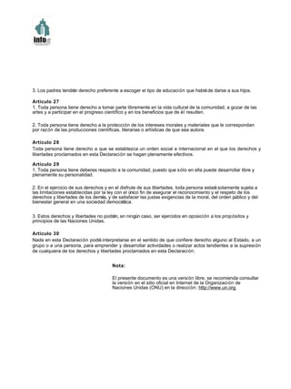3. Los padres tendrán derecho preferente a escoger el tipo de educación que habráde darse a sus hijos.
Artículo 27
1. Toda persona tiene derecho a tomar parte libremente en la vida cultural de la comunidad, a gozar de las
artes y a participar en el progreso científico y en los beneficios que de él resulten.
2. Toda persona tiene derecho a la protección de los intereses morales y materiales que le correspondan
por razón de las producciones científicas, literarias o artísticas de que sea autora.
Artículo 28
Toda persona tiene derecho a que se establezca un orden social e internacional en el que los derechos y
libertades proclamados en esta Declaración se hagan plenamente efectivos.
Artículo 29
1. Toda persona tiene deberes respecto a la comunidad, puesto que sólo en ella puede desarrollar libre y
plenamente su personalidad.
2. En el ejercicio de sus derechos y en el disfrute de sus libertades, toda persona estarásolamente sujeta a
las limitaciones establecidas por la ley con el único fin de asegurar el reconocimiento y el respeto de los
derechos y libertades de los demás, y de satisfacer las justas exigencias de la moral, del orden público y del
bienestar general en una sociedad democrática.
3. Estos derechos y libertades no podrán, en ningún caso, ser ejercidos en oposición a los propósitos y
principios de las Naciones Unidas.
Artículo 30
Nada en esta Declaración podrá interpretarse en el sentido de que confiere derecho alguno al Estado, a un
grupo o a una persona, para emprender y desarrollar actividades o realizar actos tendientes a la supresión
de cualquiera de los derechos y libertades proclamados en esta Declaración.
Nota:
El presente documento es una versión libre, se recomienda consultar
la versión en el sitio oficial en Internet de la Organización de
Naciones Unidas (ONU) en la dirección: http://www.un.org
 
