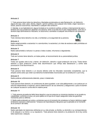 Artículo 2
1. Toda persona tiene todos los derechos y libertades proclamados en esta Declaración, sin distinción
alguna de raza, color, sexo, idioma, religión, opinión política o de cualquier otra índole, origen nacional o
social, posición económica, nacimiento o cualquier otra condición.
2. Además, no se harádistinción alguna fundada en la condición política, jurídica o internacional del país o
territorio de cuya jurisdicción dependa una persona, tanto si se trata de un país independiente, como de un
territorio bajo administración fiduciaria, no autónomo o sometido a cualquier otra limitación de soberanía.
Artículo 3
Todo individuo tiene derecho a la vida, a la libertad y a la seguridad de su persona.
Artículo 4
Nadie estará sometido a esclavitud ni a servidumbre, la esclavitud y la trata de esclavos están prohibidas en
todas sus formas.
Artículo 5
Nadie serásometido a torturas ni a penas o tratos crueles, inhumanos o degradantes.
Artículo 6
Todo ser humano tiene derecho, en todas partes, al reconocimiento de su personalidad jurídica.
Artículo 7
Todos son iguales ante la ley y tienen, sin distinción, derecho a igual protección de la ley. Todos tienen
derecho a igual protección contra toda discriminación que infrinja esta Declaración y contra toda
provocación a tal discriminación.
Artículo 8
Toda persona tiene derecho a un recurso efectivo ante los tribunales nacionales competentes, que la
ampare contra actos que violen sus derechos fundamentales reconocidos por la constitución o por la ley.
Artículo 9
Nadie podráser arbitrariamente detenido, preso ni desterrado.
Artículo 10
Toda persona tiene derecho, en condiciones de plena igualdad, a ser oída públicamente y con justicia por un
tribunal independiente e imparcial, para la determinación de sus derechos y obligaciones o para el examen
de cualquier acusación contra ella en materia penal.
Artículo 11
1. Toda persona acusada de delito tiene derecho a que se presuma su inocencia mientras no se pruebe su
culpabilidad, conforme a la ley y en juicio público en el que se le hayan asegurado todas las garantías
necesarias para su defensa.
2. Nadie serácondenado por actos u omisiones que en el momento de cometerse no fueron delictivos según
el Derecho nacional o internacional. Tampoco se impondrápena más grave que la aplicable en el momento
de la comisión del delito.
Artículo 12
Nadie será objeto de injerencias arbitrarias en su vida privada, su familia, su domicilio o su correspondencia,
ni de ataques a su honra o a su reputación. Toda persona tiene derecho a la protección de la ley contra
tales injerencias o ataques.
 