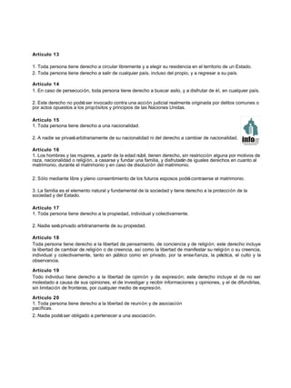 Artículo 13
1. Toda persona tiene derecho a circular libremente y a elegir su residencia en el territorio de un Estado.
2. Toda persona tiene derecho a salir de cualquier país, incluso del propio, y a regresar a su país.
Artículo 14
1. En caso de persecución, toda persona tiene derecho a buscar asilo, y a disfrutar de él, en cualquier país.
2. Este derecho no podráser invocado contra una acción judicial realmente originada por delitos comunes o
por actos opuestos a los propósitos y principios de las Naciones Unidas.
Artículo 15
1. Toda persona tiene derecho a una nacionalidad.
2. A nadie se privaráarbitrariamente de su nacionalidad ni del derecho a cambiar de nacionalidad.
Artículo 16
1. Los hombres y las mujeres, a partir de la edad núbil, tienen derecho, sin restricción alguna por motivos de
raza, nacionalidad o religión, a casarse y fundar una familia, y disfrutarán de iguales derechos en cuanto al
matrimonio, durante el matrimonio y en caso de disolución del matrimonio.
2. Sólo mediante libre y pleno consentimiento de los futuros esposos podrácontraerse el matrimonio.
3. La familia es el elemento natural y fundamental de la sociedad y tiene derecho a la protección de la
sociedad y del Estado.
Artículo 17
1. Toda persona tiene derecho a la propiedad, individual y colectivamente.
2. Nadie seráprivado arbitrariamente de su propiedad.
Artículo 18
Toda persona tiene derecho a la libertad de pensamiento, de conciencia y de religión; este derecho incluye
la libertad de cambiar de religión o de creencia, así como la libertad de manifestar su religión o su creencia,
individual y colectivamente, tanto en público como en privado, por la enseñanza, la práctica, el culto y la
observancia.
Artículo 19
Todo individuo tiene derecho a la libertad de opinión y de expresión; este derecho incluye el de no ser
molestado a causa de sus opiniones, el de investigar y recibir informaciones y opiniones, y el de difundirlas,
sin limitación de fronteras, por cualquier medio de expresión.
Artículo 20
1. Toda persona tiene derecho a la libertad de reunión y de asociación
pacíficas.
2. Nadie podráser obligado a pertenecer a una asociación.
 