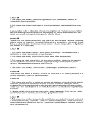 Artículo 21
1. Toda persona tiene derecho a participar en el gobierno de su país, directamente o por medio de
representantes libremente escogidos.
2. Toda persona tiene el derecho de accceso, en condiciones de igualdad, a las funciones públicas de su
país.
3. La voluntad del pueblo es la base de la autoridad del poder público; esta voluntad se expresarámediante
elecciones auténticas que habrán de celebrarse periódicamente, por sufragio universal e igual y por voto
secreto u otro procedimiento equivalente que garantice la libertad del voto.
Artículo 22
Toda persona, como miembro de la sociedad, tiene derecho a la seguridad social, y a obtener, mediante el
esfuerzo nacional y la cooperación internacional, habida cuenta de la organización y los recursos de cada
Estado, la satisfacción de los derechos económicos, sociales y culturales, indispensables a su dignidad y al
libre desarrollo de su personalidad.
Artículo 23
1. Toda persona tiene derecho al trabajo, a la libre elección de su trabajo, a condiciones equitativas y
satisfactorias de trabajo y a la protección contra el desempleo.
2. Toda persona tiene derecho, sin discriminación alguna, a igual salario por trabajo igual.
3. Toda persona que trabaja tiene derecho a una remuneración equitativa y satisfactoria, que le asegure,
así como a su familia, una existencia conforme a la dignidad humana y que serácompletada, en caso
necesario, por cualesquiera otros medios de protección social.
4. Toda persona tiene derecho a fundar sindicatos y a sindicarse para la defensa de sus intereses.
Artículo 24
Toda persona tiene derecho al descanso, al disfrute del tiempo libre, a una limitación razonable de la
duración del trabajo y a vacaciones periódicas pagadas.
Artículo 25
1. Toda persona tiene derecho a un nivel de vida adecuado que le asegure, así como a su familia, la salud y
el bienestar, y en especial la alimentación, el vestido, la vivienda, la asistencia médica y los servicios
sociales necesarios; tiene asimismo derecho a los seguros en caso de desempleo, enfermedad, invalidez,
viudez, vejez u otros casos de pérdida de sus medios de subsistencia por circunstancias independientes de
su voluntad.
2. La maternidad y la infancia tienen derecho a cuidados y asistencia especiales. Todos los niños, nacidos
de matrimonio o fuera de matrimonio, tienen derecho a igual protección social.
Artículo 26
1. Toda persona tiene derecho a la educación. La educación debe ser gratuita, al menos en lo concerniente
a la instrucción elemental y fundamental. La instrucción elemental será obligatoria. La instrucción técnica y
profesional habrá de ser generalizada; el acceso a los estudios superiores será igual para todos, en función
de los méritos respectivos.
 