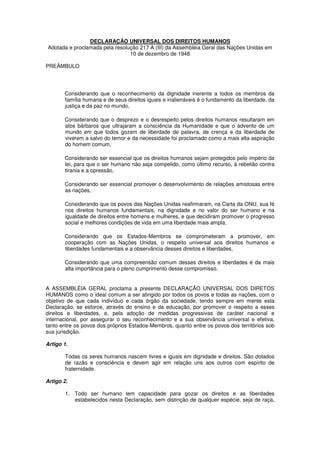 DECLARAÇÃO UNIVERSAL DOS DIREITOS HUMANOS
Adotada e proclamada pela resolução 217 A (III) da Assembléia Geral das Nações Unidas em
10 de dezembro de 1948
PREÂMBULO
Considerando que o reconhecimento da dignidade inerente a todos os membros da
família humana e de seus direitos iguais e inalienáveis é o fundamento da liberdade, da
justiça e da paz no mundo,
Considerando que o desprezo e o desrespeito pelos direitos humanos resultaram em
atos bárbaros que ultrajaram a consciência da Humanidade e que o advento de um
mundo em que todos gozem de liberdade de palavra, de crença e da liberdade de
viverem a salvo do temor e da necessidade foi proclamado como a mais alta aspiração
do homem comum,
Considerando ser essencial que os direitos humanos sejam protegidos pelo império da
lei, para que o ser humano não seja compelido, como último recurso, à rebelião contra
tirania e a opressão,
Considerando ser essencial promover o desenvolvimento de relações amistosas entre
as nações,
Considerando que os povos das Nações Unidas reafirmaram, na Carta da ONU, sua fé
nos direitos humanos fundamentais, na dignidade e no valor do ser humano e na
igualdade de direitos entre homens e mulheres, e que decidiram promover o progresso
social e melhores condições de vida em uma liberdade mais ampla,
Considerando que os Estados-Membros se comprometeram a promover, em
cooperação com as Nações Unidas, o respeito universal aos direitos humanos e
liberdades fundamentais e a observância desses direitos e liberdades,
Considerando que uma compreensão comum desses direitos e liberdades é da mais
alta importância para o pleno cumprimento desse compromisso,
A ASSEMBLÉIA GERAL proclama a presente DECLARAÇÃO UNIVERSAL DOS DIRETOS
HUMANOS como o ideal comum a ser atingido por todos os povos e todas as nações, com o
objetivo de que cada indivíduo e cada órgão da sociedade, tendo sempre em mente esta
Declaração, se esforce, através do ensino e da educação, por promover o respeito a esses
direitos e liberdades, e, pela adoção de medidas progressivas de caráter nacional e
internacional, por assegurar o seu reconhecimento e a sua observância universal e efetiva,
tanto entre os povos dos próprios Estados-Membros, quanto entre os povos dos territórios sob
sua jurisdição.
Artigo 1.
Todas os seres humanos nascem livres e iguais em dignidade e direitos. São dotados
de razão e consciência e devem agir em relação uns aos outros com espírito de
fraternidade.
Artigo 2.
1. Todo ser humano tem capacidade para gozar os direitos e as liberdades
estabelecidos nesta Declaração, sem distinção de qualquer espécie, seja de raça,
 