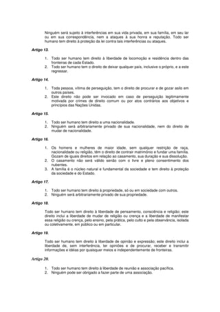 Ninguém será sujeito à interferências em sua vida privada, em sua família, em seu lar
ou em sua correspondência, nem a ataques à sua honra e reputação. Todo ser
humano tem direito à proteção da lei contra tais interferências ou ataques.
Artigo 13.
1. Todo ser humano tem direito à liberdade de locomoção e residência dentro das
fronteiras de cada Estado.
2. Todo ser humano tem o direito de deixar qualquer país, inclusive o próprio, e a este
regressar.
Artigo 14.
1. Toda pessoa, vítima de perseguição, tem o direito de procurar e de gozar asilo em
outros países.
2. Este direito não pode ser invocado em caso de perseguição legitimamente
motivada por crimes de direito comum ou por atos contrários aos objetivos e
princípios das Nações Unidas.
Artigo 15.
1. Todo ser humano tem direito a uma nacionalidade.
2. Ninguém será arbitrariamente privado de sua nacionalidade, nem do direito de
mudar de nacionalidade.
Artigo 16.
1. Os homens e mulheres de maior idade, sem qualquer restrição de raça,
nacionalidade ou religião, têm o direito de contrair matrimônio e fundar uma família.
Gozam de iguais direitos em relação ao casamento, sua duração e sua dissolução.
2. O casamento não será válido senão com o livre e pleno consentimento dos
nubentes.
3. A família é o núcleo natural e fundamental da sociedade e tem direito à proteção
da sociedade e do Estado.
Artigo 17.
1. Todo ser humano tem direito à propriedade, só ou em sociedade com outros.
2. Ninguém será arbitrariamente privado de sua propriedade.
Artigo 18.
Todo ser humano tem direito à liberdade de pensamento, consciência e religião; este
direito inclui a liberdade de mudar de religião ou crença e a liberdade de manifestar
essa religião ou crença, pelo ensino, pela prática, pelo culto e pela observância, isolada
ou coletivamente, em público ou em particular.
Artigo 19.
Todo ser humano tem direito à liberdade de opinião e expressão; este direito inclui a
liberdade de, sem interferência, ter opiniões e de procurar, receber e transmitir
informações e idéias por quaisquer meios e independentemente de fronteiras.
Artigo 20.
1. Todo ser humano tem direito à liberdade de reunião e associação pacífica.
2. Ninguém pode ser obrigado a fazer parte de uma associação.
 