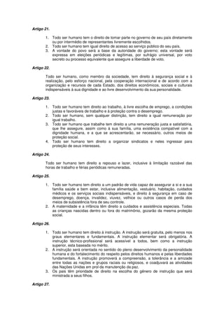 Artigo 21.
1. Todo ser humano tem o direito de tomar parte no governo de seu país diretamente
ou por intermédio de representantes livremente escolhidos.
2. Todo ser humano tem igual direito de acesso ao serviço público do seu país.
3. A vontade do povo será a base da autoridade do governo; esta vontade será
expressa em eleições periódicas e legítimas, por sufrágio universal, por voto
secreto ou processo equivalente que assegure a liberdade de voto.
Artigo 22.
Todo ser humano, como membro da sociedade, tem direito à segurança social e à
realização, pelo esforço nacional, pela cooperação internacional e de acordo com a
organização e recursos de cada Estado, dos direitos econômicos, sociais e culturais
indispensáveis à sua dignidade e ao livre desenvolvimento da sua personalidade.
Artigo 23.
1. Todo ser humano tem direito ao trabalho, à livre escolha de emprego, a condições
justas e favoráveis de trabalho e à proteção contra o desemprego.
2. Todo ser humano, sem qualquer distinção, tem direito a igual remuneração por
igual trabalho.
3. Todo ser humano que trabalhe tem direito a uma remuneração justa e satisfatória,
que lhe assegure, assim como à sua família, uma existência compatível com a
dignidade humana, e a que se acrescentarão, se necessário, outros meios de
proteção social.
4. Todo ser humano tem direito a organizar sindicatos e neles ingressar para
proteção de seus interesses.
Artigo 24.
Todo ser humano tem direito a repouso e lazer, inclusive à limitação razoável das
horas de trabalho e férias periódicas remuneradas.
Artigo 25.
1. Todo ser humano tem direito a um padrão de vida capaz de assegurar a si e a sua
família saúde e bem estar, inclusive alimentação, vestuário, habitação, cuidados
médicos e os serviços sociais indispensáveis, e direito à segurança em caso de
desemprego, doença, invalidez, viuvez, velhice ou outros casos de perda dos
meios de subsistência fora de seu controle.
2. A maternidade e a infância têm direito a cuidados e assistência especiais. Todas
as crianças nascidas dentro ou fora do matrimônio, gozarão da mesma proteção
social.
Artigo 26.
1. Todo ser humano tem direito à instrução. A instrução será gratuita, pelo menos nos
graus elementares e fundamentais. A instrução elementar será obrigatória. A
instrução técnico-profissional será acessível a todos, bem como a instrução
superior, esta baseada no mérito.
2. A instrução será orientada no sentido do pleno desenvolvimento da personalidade
humana e do fortalecimento do respeito pelos direitos humanos e pelas liberdades
fundamentais. A instrução promoverá a compreensão, a tolerância e a amizade
entre todas as nações e grupos raciais ou religiosos, e coadjuvará as atividades
das Nações Unidas em prol da manutenção da paz.
3. Os pais têm prioridade de direito na escolha do gênero de instrução que será
ministrada a seus filhos.
Artigo 27.
 