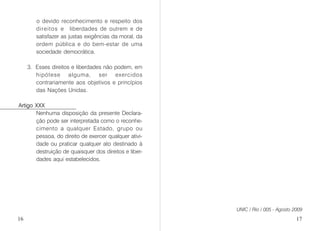 o devido reconhecimento e respeito dos
direitos e liberdades de outrem e de
satisfazer as justas exigências da moral, da
ordem pública e do bem-estar de uma
sociedade democrática.
3. Esses direitos e liberdades não podem, em
hipótese alguma, ser exercidos
contrariamente aos objetivos e princípios
das Nações Unidas.
Artigo XXX
Nenhuma disposição da presente Declara-
ção pode ser interpretada como o reconhe-
cimento a qualquer Estado, grupo ou
pessoa, do direito de exercer qualquer ativi-
dade ou praticar qualquer ato destinado à
destruição de quaisquer dos direitos e liber-
dades aqui estabelecidos.
UNIC / Rio / 005 - Agosto 2009
16 17
 