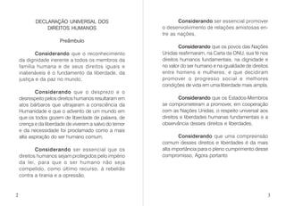 DECLARAÇÃO UNIVERSAL DOS
DIREITOS HUMANOS
Preâmbulo
Considerando que o reconhecimento
da dignidade inerente a todos os membros da
família humana e de seus direitos iguais e
inalienáveis é o fundamento da liberdade, da
justiça e da paz no mundo,
Considerando que o desprezo e o
desrespeito pelos direitos humanos resultaram em
atos bárbaros que ultrajaram a consciência da
Humanidade e que o advento de um mundo em
que os todos gozem de liberdade de palavra, de
crença e da liberdade de viverem a salvo do temor
e da necessidade foi proclamado como a mais
alta aspiração do ser humano comum,
Considerando ser essencial que os
direitos humanos sejam protegidos pelo império
da lei, para que o ser humano não seja
compelido, como último recurso, à rebelião
contra a tirania e a opressão,
Considerando ser essencial promover
o desenvolvimento de relações amistosas en-
tre as nações,
Considerando que os povos das Nações
Unidas reafirmaram, na Carta da ONU, sua fé nos
direitos humanos fundamentais, na dignidade e
no valor do ser humano e na igualdade de direitos
entre homens e mulheres, e que decidiram
promover o progresso social e melhores
condições de vida em uma liberdade mais ampla,
Considerando que os Estados-Membros
se comprometeram a promover, em cooperação
com as Nações Unidas, o respeito universal aos
direitos e liberdades humanas fundamentais e a
observância desses direitos e liberdades,
Considerando que uma compreensão
comum desses direitos e liberdades é da mais
alta importância para o pleno cumprimento desse
compromisso, Agora portanto
2 3
 