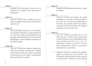 Artigo V
Ninguém será submetido à tortura nem a
tratamento ou castigo cruel, desumano ou
degradante.
Artigo VI
Todo ser humano tem o direito de ser, em
todos os lugares, reconhecido como pessoa
perante a lei.
Artigo VII
Todos são iguais perante a lei e têm direito,
sem qualquer distinção, a igual proteção da
lei. Todos têm direito a igual proteção contra
qualquer discriminação que viole a presente
Declaração e contra qualquer incitamento a
tal discriminação.
Artigo VIII
Todo ser humano tem direito a receber dos
tribunais nacionais competentes remédio
efetivo para os atos que violem os direitos
fundamentais que lhe sejam reconhecidos
pela constituição ou pela lei.
Artigo IX
Ninguém será arbitrariamente preso, detido
ou exilado.
Artigo X
Todo ser humano tem direito, em plena
igualdade, a uma justa e pública audiência
por parte de um tribunal independente e
imparcial, para decidir sobre seus direitos
e deveres ou do fundamento de qualquer
acusação criminal contra ele.
Artigo XI
1. Todo ser humano acusado de um ato
delituoso tem o direito de ser presumido
inocente até que a sua culpabilidade tenha
sido provada de acordo com a lei, em
julgamento público no qual lhe tenham
sido asseguradas todas as garantias
necessárias à sua defesa.
2. Ninguém poderá ser culpado por qualquer
ação ou omissão que, no momento, não
constituíam delito perante o direito nacional
ou internacional. Também não será imposta
6 7
 