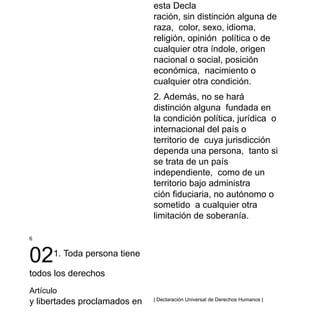 6
021. Toda persona tiene
todos los derechos
Artículo
y libertades proclamados en
esta Decla
ración, sin distinción alguna de
raza, color, sexo, idioma,
religión, opinión política o de
cualquier otra índole, origen
nacional o social, posición
económica, nacimiento o
cualquier otra condición.
2. Además, no se hará
distinción alguna fundada en
la condición política, jurídica o
internacional del país o
territorio de cuya jurisdicción
dependa una persona, tanto si
se trata de un país
independiente, como de un
territorio bajo administra
ción fiduciaria, no autónomo o
sometido a cualquier otra
limitación de soberanía.
| Declaración Universal de Derechos Humanos |
 
